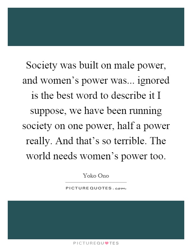 Society was built on male power, and women's power was... ignored is the best word to describe it I suppose, we have been running society on one power, half a power really. And that's so terrible. The world needs women's power too Picture Quote #1