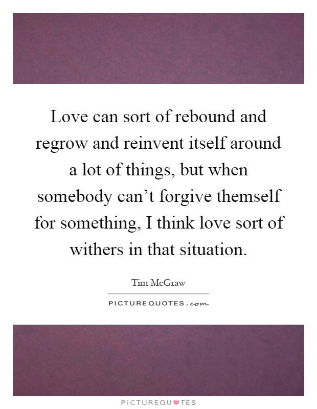 Love can sort of rebound and regrow and reinvent itself around a lot of things, but when somebody can't forgive themself for something, I think love sort of withers in that situation Picture Quote #1