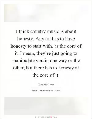I think country music is about honesty. Any art has to have honesty to start with, as the core of it. I mean, they’re just going to manipulate you in one way or the other, but there has to honesty at the core of it Picture Quote #1