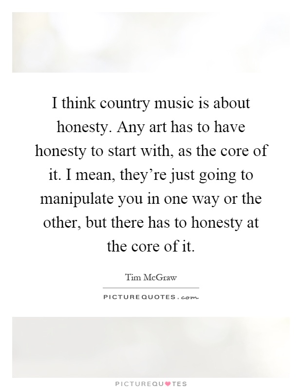 I think country music is about honesty. Any art has to have honesty to start with, as the core of it. I mean, they're just going to manipulate you in one way or the other, but there has to honesty at the core of it Picture Quote #1