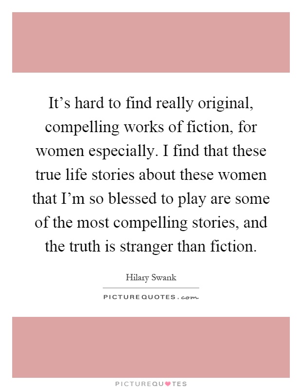 It's hard to find really original, compelling works of fiction, for women especially. I find that these true life stories about these women that I'm so blessed to play are some of the most compelling stories, and the truth is stranger than fiction Picture Quote #1