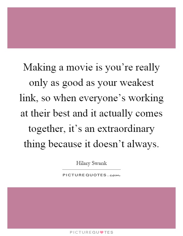 Making a movie is you're really only as good as your weakest link, so when everyone's working at their best and it actually comes together, it's an extraordinary thing because it doesn't always Picture Quote #1