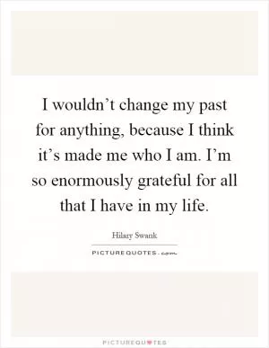 I wouldn’t change my past for anything, because I think it’s made me who I am. I’m so enormously grateful for all that I have in my life Picture Quote #1