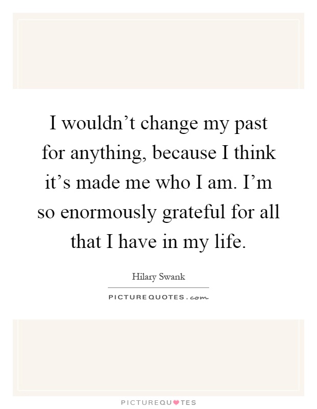 I wouldn't change my past for anything, because I think it's made me who I am. I'm so enormously grateful for all that I have in my life Picture Quote #1