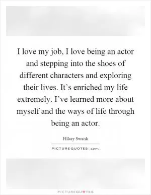 I love my job, I love being an actor and stepping into the shoes of different characters and exploring their lives. It’s enriched my life extremely. I’ve learned more about myself and the ways of life through being an actor Picture Quote #1