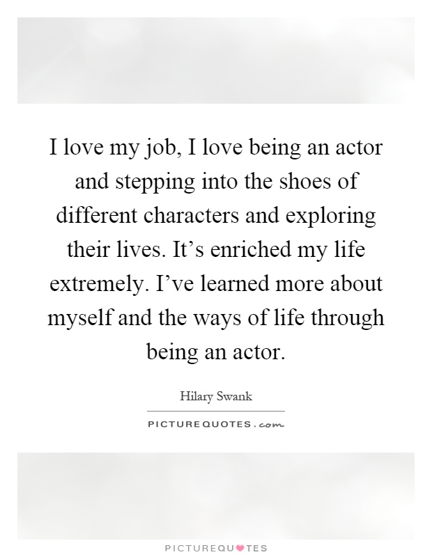 I love my job, I love being an actor and stepping into the shoes of different characters and exploring their lives. It's enriched my life extremely. I've learned more about myself and the ways of life through being an actor Picture Quote #1