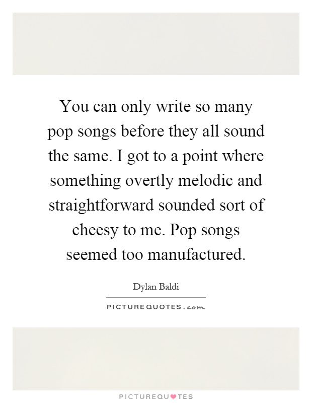 You can only write so many pop songs before they all sound the same. I got to a point where something overtly melodic and straightforward sounded sort of cheesy to me. Pop songs seemed too manufactured Picture Quote #1