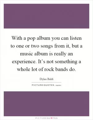 With a pop album you can listen to one or two songs from it, but a music album is really an experience. It’s not something a whole lot of rock bands do Picture Quote #1
