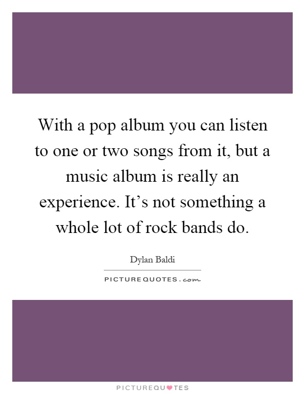 With a pop album you can listen to one or two songs from it, but a music album is really an experience. It's not something a whole lot of rock bands do Picture Quote #1