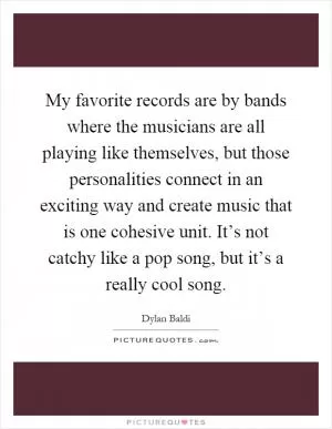 My favorite records are by bands where the musicians are all playing like themselves, but those personalities connect in an exciting way and create music that is one cohesive unit. It’s not catchy like a pop song, but it’s a really cool song Picture Quote #1