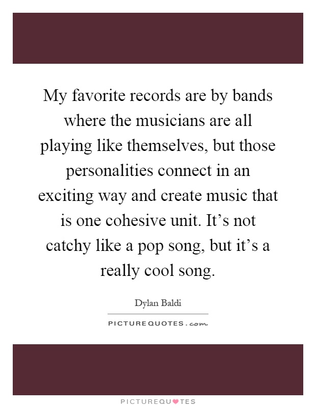 My favorite records are by bands where the musicians are all playing like themselves, but those personalities connect in an exciting way and create music that is one cohesive unit. It's not catchy like a pop song, but it's a really cool song Picture Quote #1