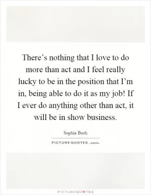 There’s nothing that I love to do more than act and I feel really lucky to be in the position that I’m in, being able to do it as my job! If I ever do anything other than act, it will be in show business Picture Quote #1