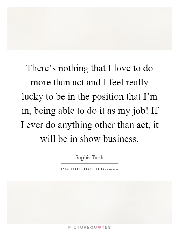 There's nothing that I love to do more than act and I feel really lucky to be in the position that I'm in, being able to do it as my job! If I ever do anything other than act, it will be in show business Picture Quote #1
