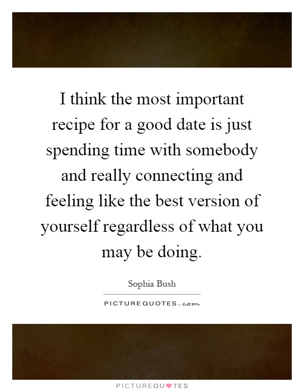 I think the most important recipe for a good date is just spending time with somebody and really connecting and feeling like the best version of yourself regardless of what you may be doing Picture Quote #1