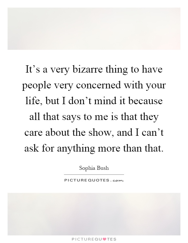 It's a very bizarre thing to have people very concerned with your life, but I don't mind it because all that says to me is that they care about the show, and I can't ask for anything more than that Picture Quote #1