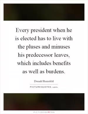 Every president when he is elected has to live with the pluses and minuses his predecessor leaves, which includes benefits as well as burdens Picture Quote #1