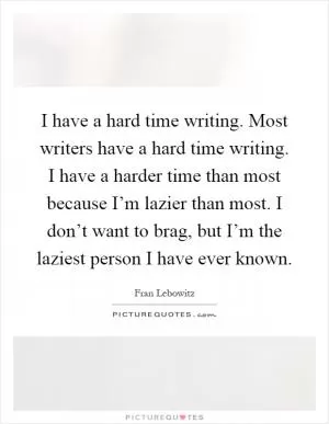 I have a hard time writing. Most writers have a hard time writing. I have a harder time than most because I’m lazier than most. I don’t want to brag, but I’m the laziest person I have ever known Picture Quote #1