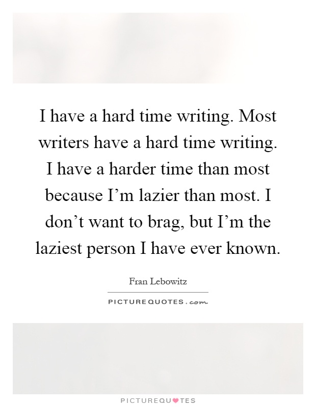 I have a hard time writing. Most writers have a hard time writing. I have a harder time than most because I'm lazier than most. I don't want to brag, but I'm the laziest person I have ever known Picture Quote #1