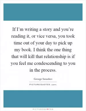 If I’m writing a story and you’re reading it, or vice versa, you took time out of your day to pick up my book. I think the one thing that will kill that relationship is if you feel me condescending to you in the process Picture Quote #1