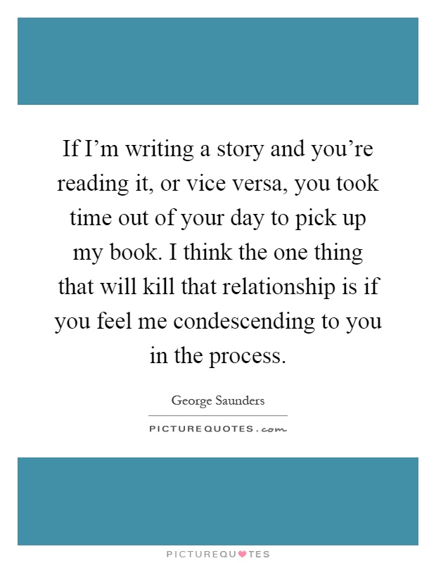 If I'm writing a story and you're reading it, or vice versa, you took time out of your day to pick up my book. I think the one thing that will kill that relationship is if you feel me condescending to you in the process Picture Quote #1