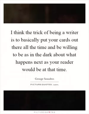 I think the trick of being a writer is to basically put your cards out there all the time and be willing to be as in the dark about what happens next as your reader would be at that time Picture Quote #1