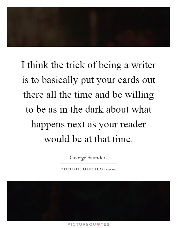 I think the trick of being a writer is to basically put your cards out there all the time and be willing to be as in the dark about what happens next as your reader would be at that time Picture Quote #1