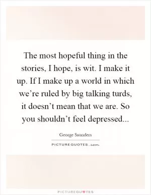 The most hopeful thing in the stories, I hope, is wit. I make it up. If I make up a world in which we’re ruled by big talking turds, it doesn’t mean that we are. So you shouldn’t feel depressed Picture Quote #1