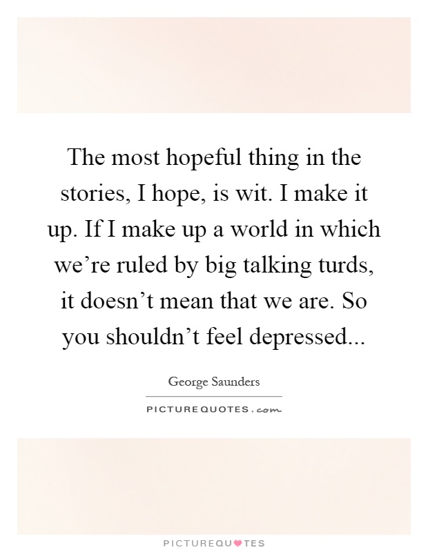 The most hopeful thing in the stories, I hope, is wit. I make it up. If I make up a world in which we're ruled by big talking turds, it doesn't mean that we are. So you shouldn't feel depressed Picture Quote #1