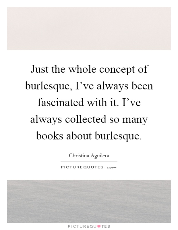 Just the whole concept of burlesque, I've always been fascinated with it. I've always collected so many books about burlesque Picture Quote #1