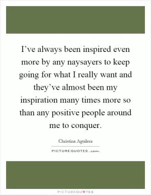 I’ve always been inspired even more by any naysayers to keep going for what I really want and they’ve almost been my inspiration many times more so than any positive people around me to conquer Picture Quote #1