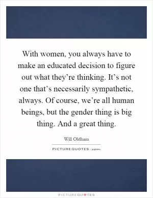 With women, you always have to make an educated decision to figure out what they’re thinking. It’s not one that’s necessarily sympathetic, always. Of course, we’re all human beings, but the gender thing is big thing. And a great thing Picture Quote #1