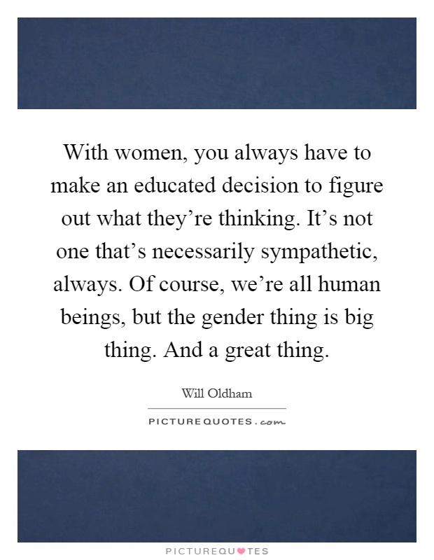 With women, you always have to make an educated decision to figure out what they're thinking. It's not one that's necessarily sympathetic, always. Of course, we're all human beings, but the gender thing is big thing. And a great thing Picture Quote #1