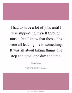 I had to have a lot of jobs until I was supporting myself through music, but I knew that those jobs were all leading me to something. It was all about taking things one step at a time, one day at a time Picture Quote #1