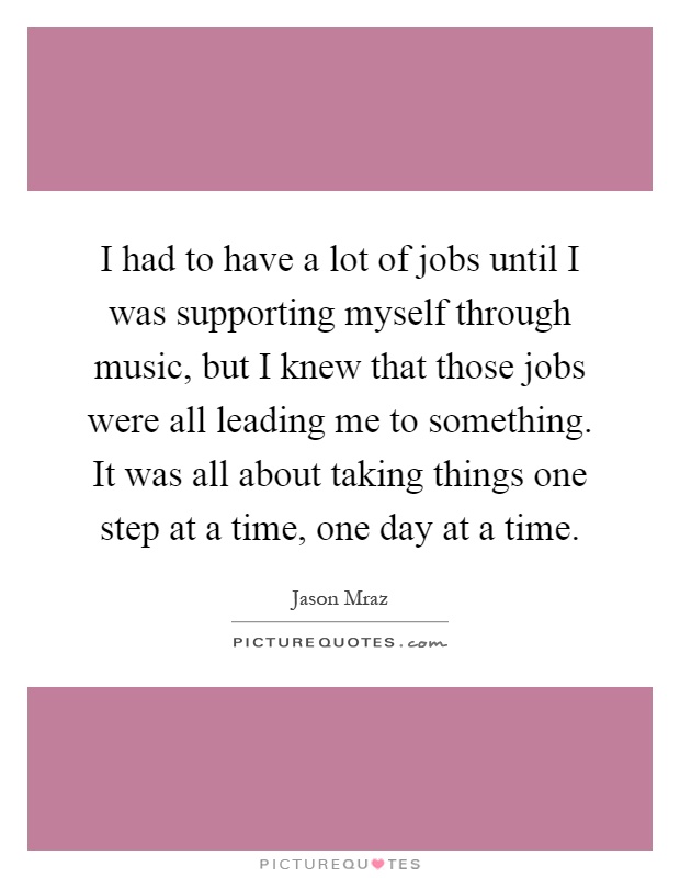 I had to have a lot of jobs until I was supporting myself through music, but I knew that those jobs were all leading me to something. It was all about taking things one step at a time, one day at a time Picture Quote #1