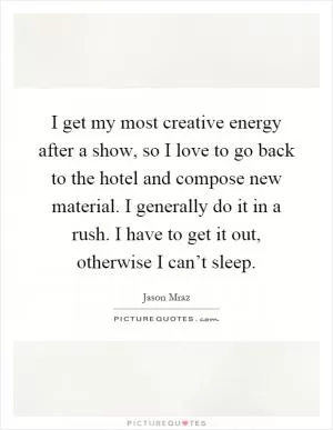 I get my most creative energy after a show, so I love to go back to the hotel and compose new material. I generally do it in a rush. I have to get it out, otherwise I can’t sleep Picture Quote #1