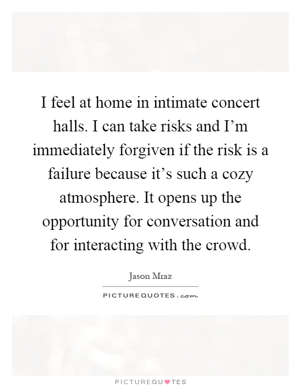 I feel at home in intimate concert halls. I can take risks and I'm immediately forgiven if the risk is a failure because it's such a cozy atmosphere. It opens up the opportunity for conversation and for interacting with the crowd Picture Quote #1