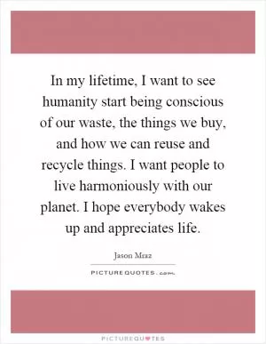In my lifetime, I want to see humanity start being conscious of our waste, the things we buy, and how we can reuse and recycle things. I want people to live harmoniously with our planet. I hope everybody wakes up and appreciates life Picture Quote #1