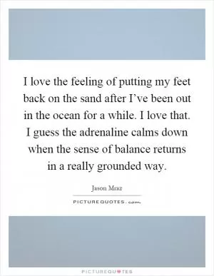 I love the feeling of putting my feet back on the sand after I’ve been out in the ocean for a while. I love that. I guess the adrenaline calms down when the sense of balance returns in a really grounded way Picture Quote #1