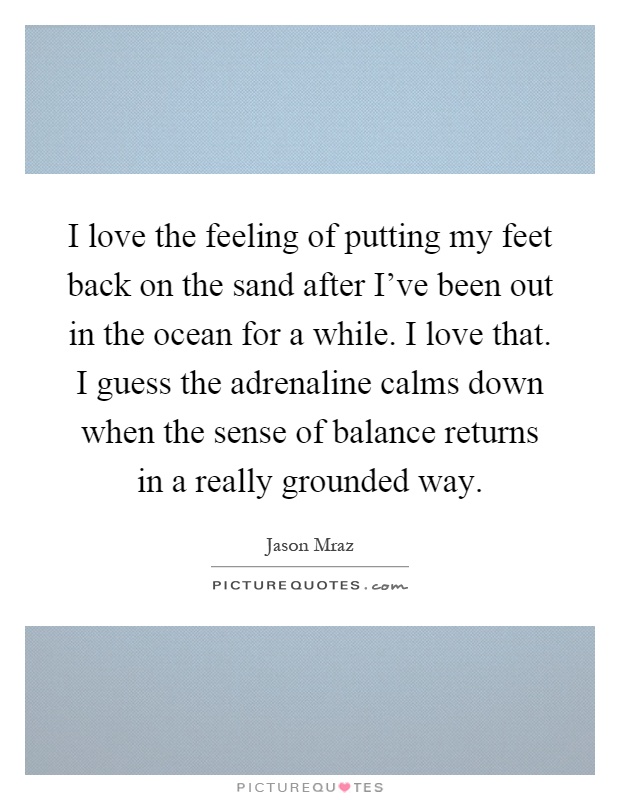 I love the feeling of putting my feet back on the sand after I've been out in the ocean for a while. I love that. I guess the adrenaline calms down when the sense of balance returns in a really grounded way Picture Quote #1