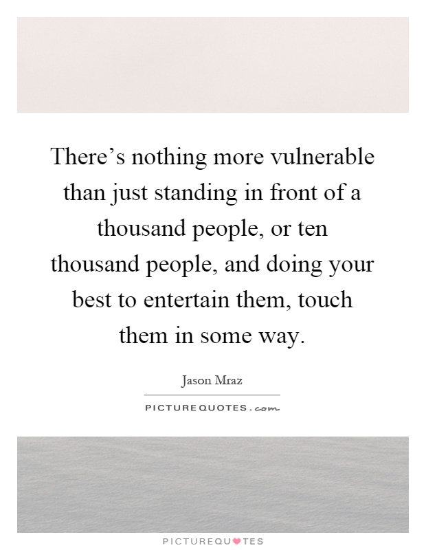 There's nothing more vulnerable than just standing in front of a thousand people, or ten thousand people, and doing your best to entertain them, touch them in some way Picture Quote #1