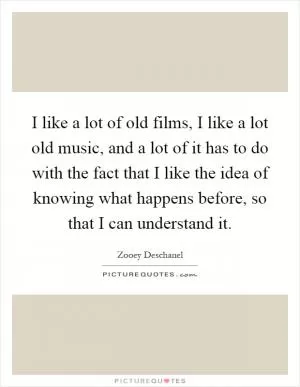 I like a lot of old films, I like a lot old music, and a lot of it has to do with the fact that I like the idea of knowing what happens before, so that I can understand it Picture Quote #1