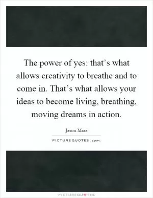 The power of yes: that’s what allows creativity to breathe and to come in. That’s what allows your ideas to become living, breathing, moving dreams in action Picture Quote #1