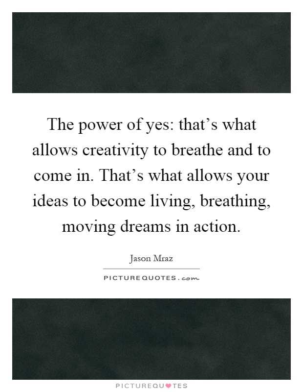 The power of yes: that's what allows creativity to breathe and to come in. That's what allows your ideas to become living, breathing, moving dreams in action Picture Quote #1