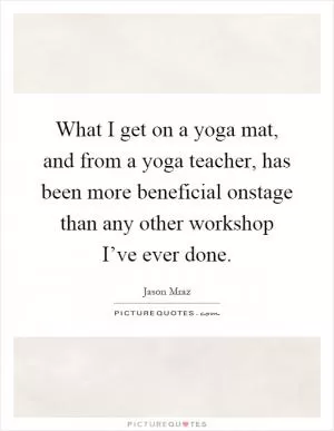 What I get on a yoga mat, and from a yoga teacher, has been more beneficial onstage than any other workshop I’ve ever done Picture Quote #1