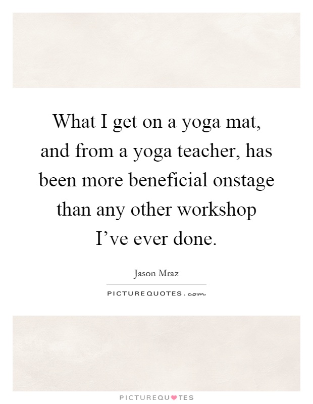 What I get on a yoga mat, and from a yoga teacher, has been more beneficial onstage than any other workshop I've ever done Picture Quote #1