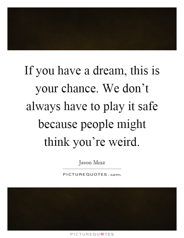 If you have a dream, this is your chance. We don't always have to play it safe because people might think you're weird Picture Quote #1