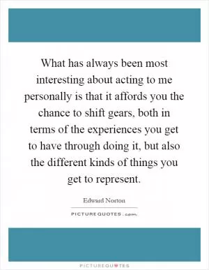 What has always been most interesting about acting to me personally is that it affords you the chance to shift gears, both in terms of the experiences you get to have through doing it, but also the different kinds of things you get to represent Picture Quote #1