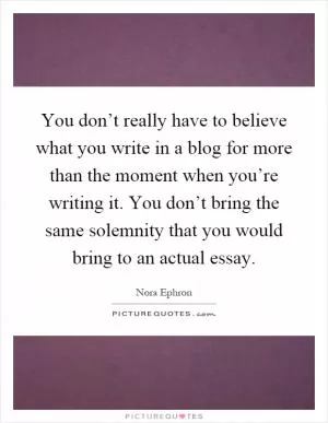 You don’t really have to believe what you write in a blog for more than the moment when you’re writing it. You don’t bring the same solemnity that you would bring to an actual essay Picture Quote #1