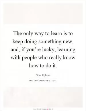 The only way to learn is to keep doing something new, and, if you’re lucky, learning with people who really know how to do it Picture Quote #1