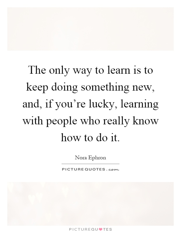 The only way to learn is to keep doing something new, and, if you're lucky, learning with people who really know how to do it Picture Quote #1